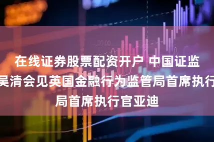 在线证券股票配资开户 中国证监会主席吴清会见英国金融行为监管局首席执行官亚迪