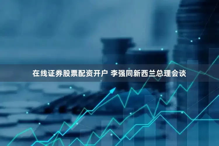 在线证券股票配资开户 李强同新西兰总理会谈