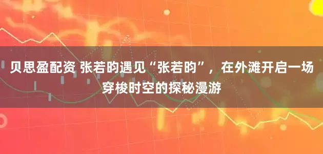 贝思盈配资 张若昀遇见“张若昀”，在外滩开启一场穿梭时空的探秘漫游