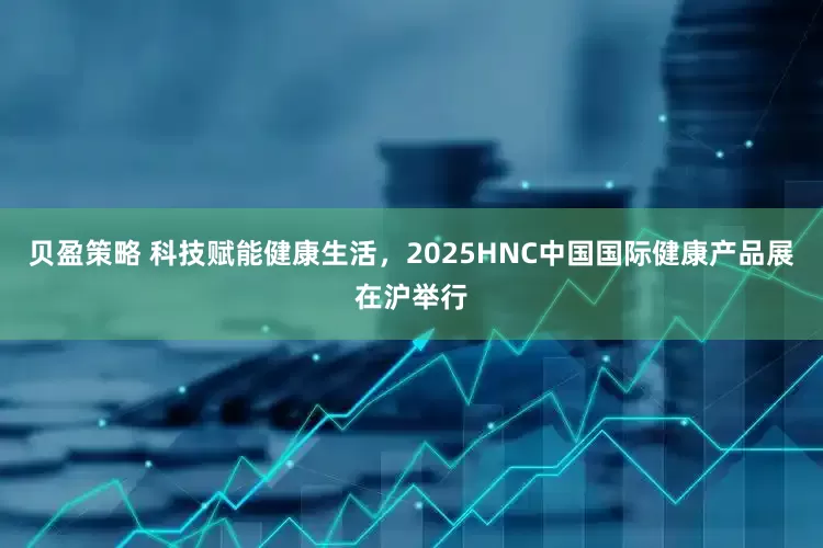 贝盈策略 科技赋能健康生活，2025HNC中国国际健康产品展在沪举行