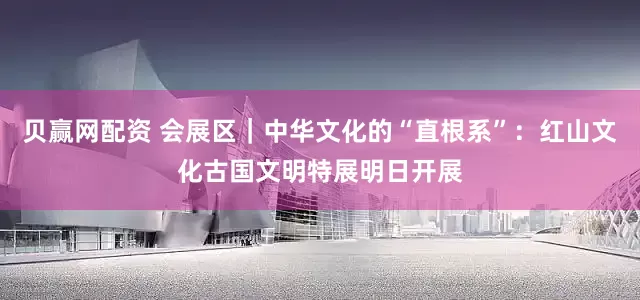 贝赢网配资 会展区｜中华文化的“直根系”：红山文化古国文明特展明日开展
