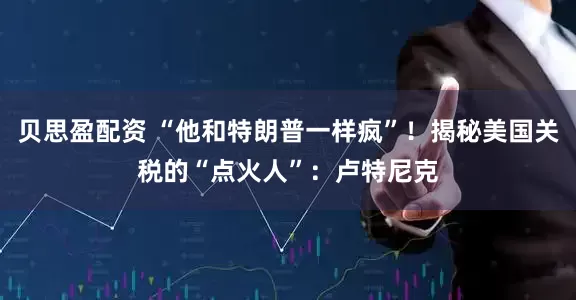 贝思盈配资 “他和特朗普一样疯”！揭秘美国关税的“点火人”：卢特尼克