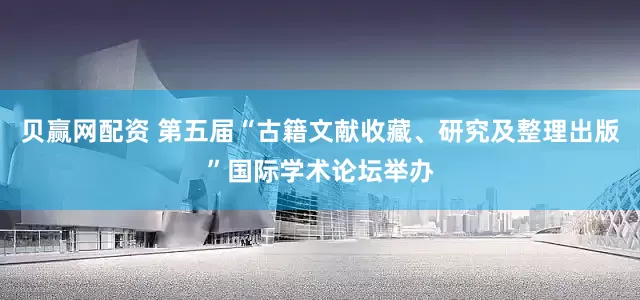 贝赢网配资 第五届“古籍文献收藏、研究及整理出版”国际学术论坛举办