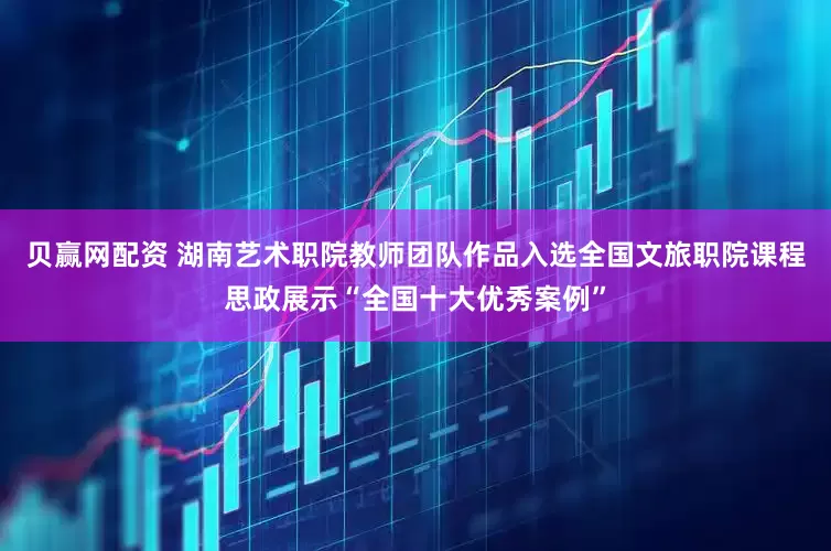 贝赢网配资 湖南艺术职院教师团队作品入选全国文旅职院课程思政展示“全国十大优秀案例”