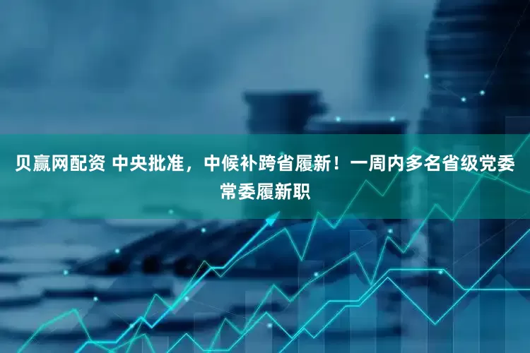 贝赢网配资 中央批准，中候补跨省履新！一周内多名省级党委常委履新职