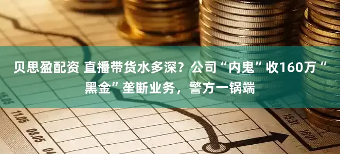 贝思盈配资 直播带货水多深？公司“内鬼”收160万“黑金”垄断业务，警方一锅端