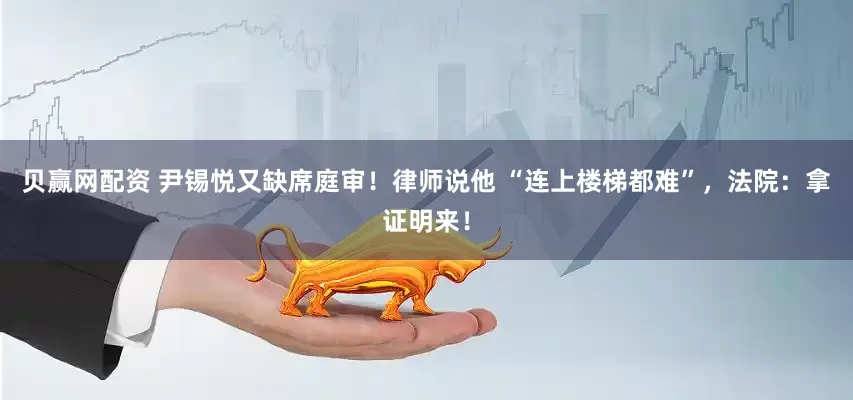 贝赢网配资 尹锡悦又缺席庭审！律师说他 “连上楼梯都难”，法院：拿证明来！