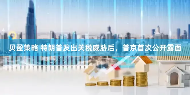贝盈策略 特朗普发出关税威胁后，普京首次公开露面