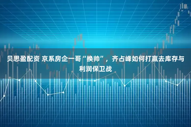 贝思盈配资 京系房企一哥“换帅”，齐占峰如何打赢去库存与利润保卫战