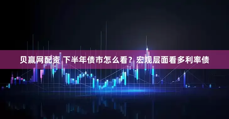 贝赢网配资 下半年债市怎么看？宏观层面看多利率债