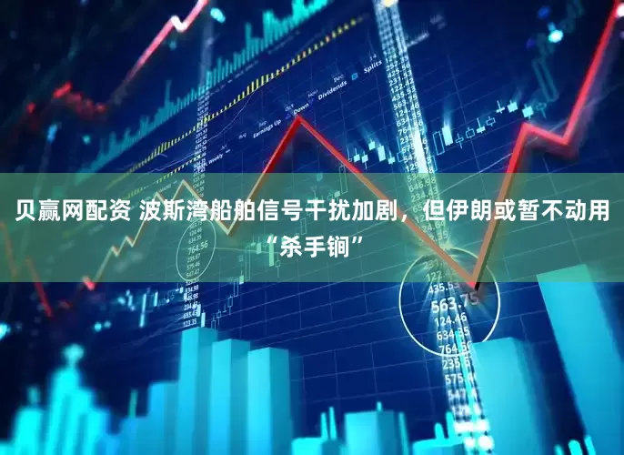 贝赢网配资 波斯湾船舶信号干扰加剧，但伊朗或暂不动用“杀手锏”