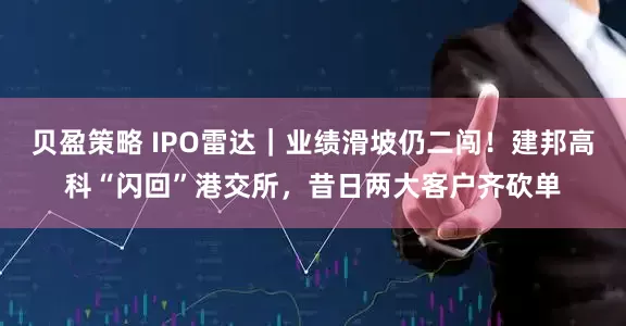 贝盈策略 IPO雷达｜业绩滑坡仍二闯！建邦高科“闪回”港交所，昔日两大客户齐砍单