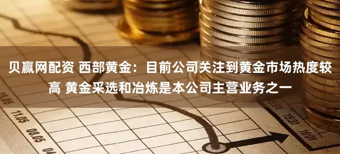 贝赢网配资 西部黄金:目前公司关注到黄金市场热度较高 黄金采选和冶炼是本公司主营业务之一